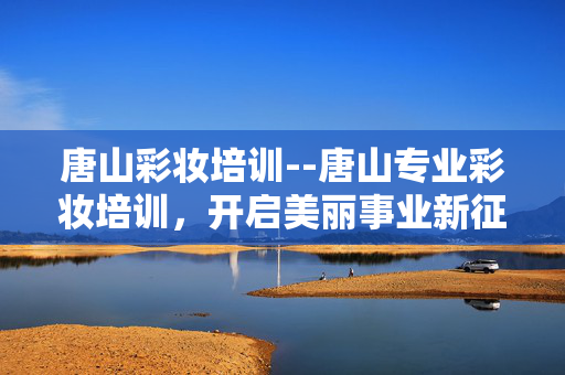 唐山彩妆培训--唐山专业彩妆培训，开启美丽事业新征程