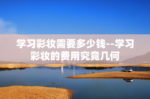学习彩妆需要多少钱--学习彩妆的费用究竟几何