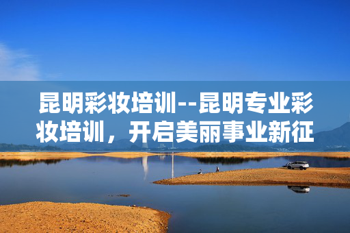 昆明彩妆培训--昆明专业彩妆培训，开启美丽事业新征程