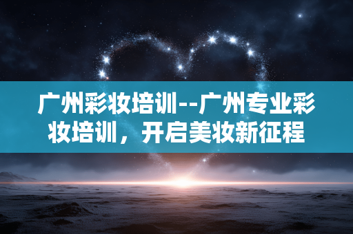 广州彩妆培训--广州专业彩妆培训，开启美妆新征程