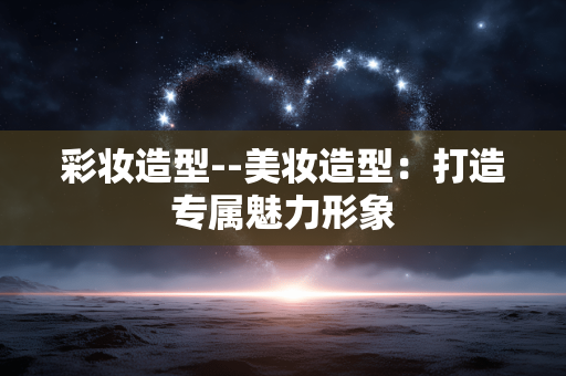 彩妆造型--美妆造型：打造专属魅力形象