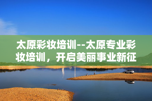 太原彩妆培训--太原专业彩妆培训，开启美丽事业新征程