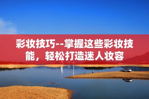 彩妆技巧--掌握这些彩妆技能，轻松打造迷人妆容