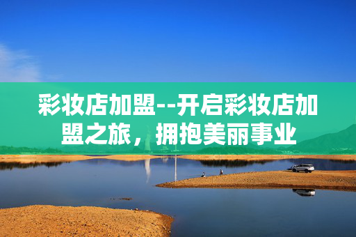 彩妆店加盟--开启彩妆店加盟之旅，拥抱美丽事业