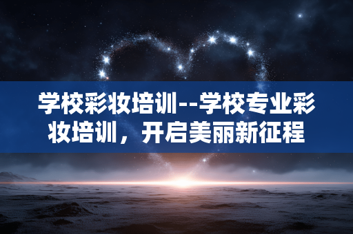 学校彩妆培训--学校专业彩妆培训，开启美丽新征程