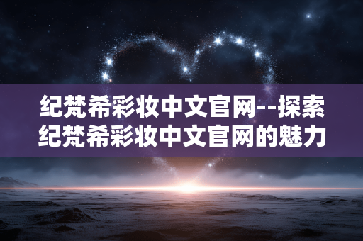纪梵希彩妆中文官网--探索纪梵希彩妆中文官网的魅力世界