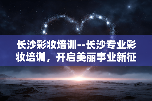 长沙彩妆培训--长沙专业彩妆培训，开启美丽事业新征程