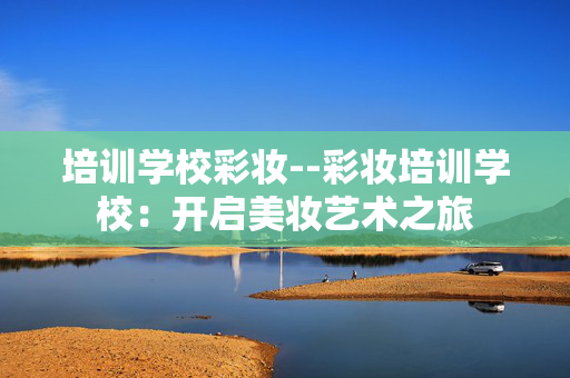 培训学校彩妆--彩妆培训学校：开启美妆艺术之旅