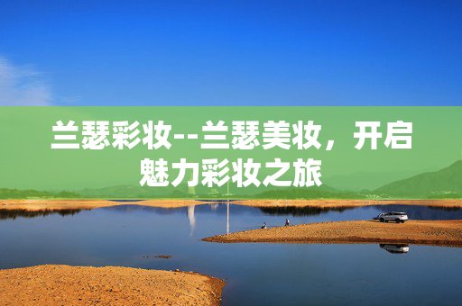 兰瑟彩妆--兰瑟美妆，开启魅力彩妆之旅
