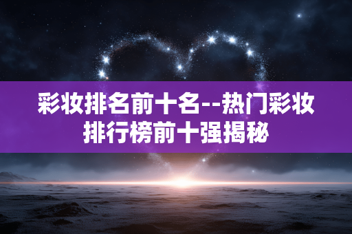彩妆排名前十名--热门彩妆排行榜前十强揭秘