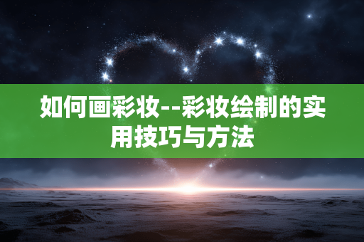 如何画彩妆--彩妆绘制的实用技巧与方法