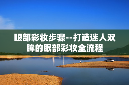 眼部彩妆步骤--打造迷人双眸的眼部彩妆全流程