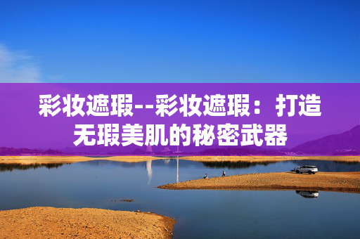 彩妆遮瑕--彩妆遮瑕：打造无瑕美肌的秘密武器