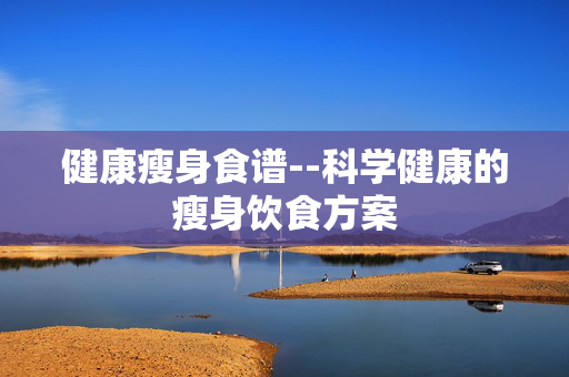 健康瘦身食谱--科学健康的瘦身饮食方案