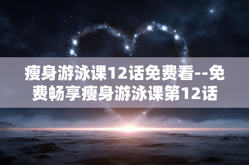 瘦身游泳课12话免费看--免费畅享瘦身游泳课第12话