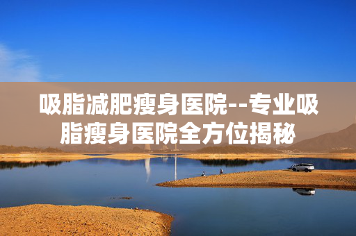 吸脂减肥瘦身医院--专业吸脂瘦身医院全方位揭秘