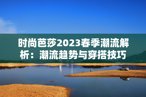 时尚芭莎2023春季潮流解析:潮流趋势与穿搭技巧 时尚芭莎2023春季潮流解析:潮流趋势与穿搭技巧