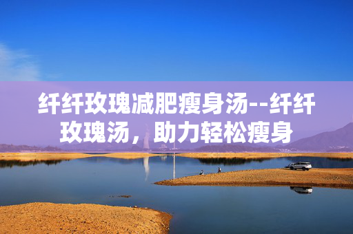 纤纤玫瑰减肥瘦身汤--纤纤玫瑰汤，助力轻松瘦身