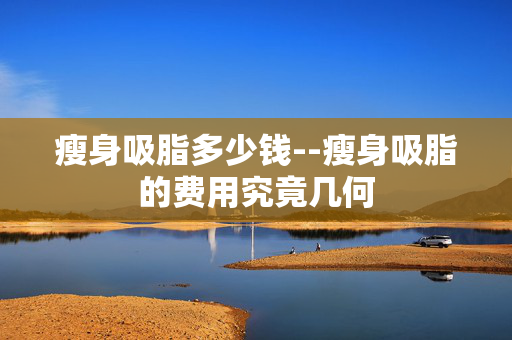 瘦身吸脂多少钱--瘦身吸脂的费用究竟几何