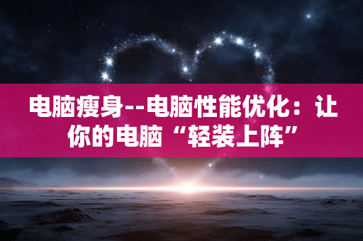 电脑瘦身--电脑性能优化：让你的电脑“轻装上阵”