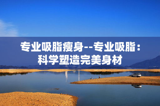 专业吸脂瘦身--专业吸脂：科学塑造完美身材