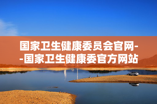 国家卫生健康委员会官网--国家卫生健康委官方网站：健康信息的权威宝库