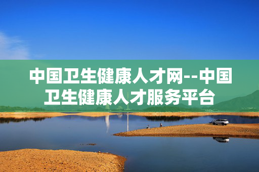 中国卫生健康人才网--中国卫生健康人才服务平台