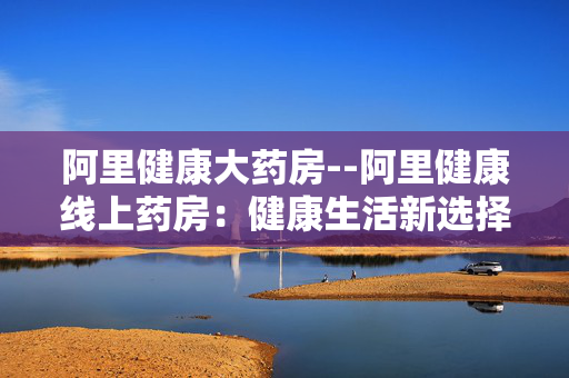 阿里健康大药房--阿里健康线上药房：健康生活新选择