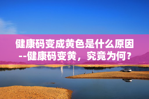健康码变成黄色是什么原因--健康码变黄,究竟为何? 健康码变成黄色是什么原因--健康码变黄,究竟为何?