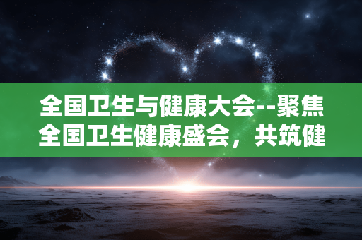 全国卫生与健康大会--聚焦全国卫生健康盛会，共筑健康中国新蓝图