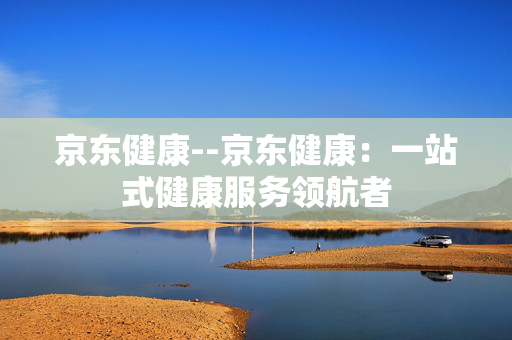 京东健康--京东健康：一站式健康服务领航者