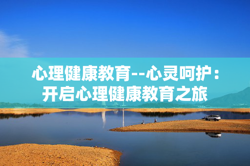 心理健康教育--心灵呵护:开启心理健康教育之旅 心理健康教育--心灵呵护:开启心理健康教育之旅