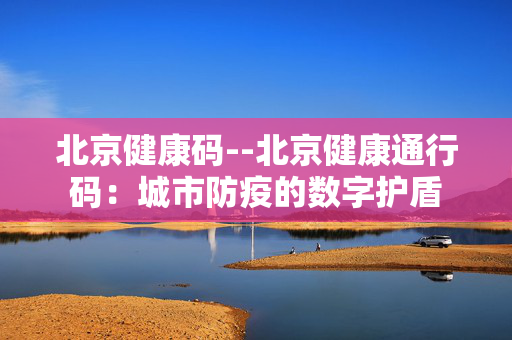 北京健康码--北京健康通行码：城市防疫的数字护盾
