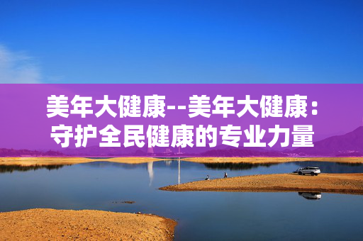 美年大健康--美年大健康：守护全民健康的专业力量