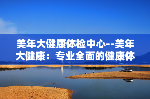 美年大健康体检中心--美年大健康：专业全面的健康体检之选