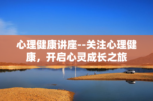 心理健康讲座--关注心理健康，开启心灵成长之旅
