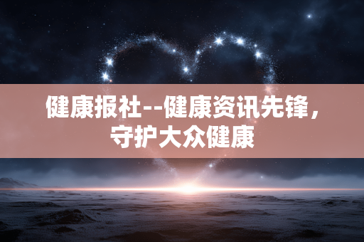 健康报社--健康资讯先锋，守护大众健康