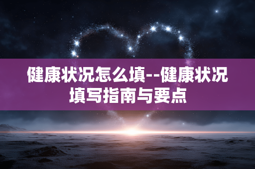 健康状况怎么填--健康状况填写指南与要点 健康状况怎么填--健康状况填写指南与要点