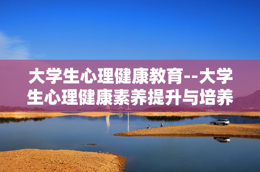 大学生心理健康教育--大学生心理健康素养提升与培养