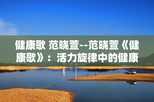 健康歌 范晓萱--范晓萱《健康歌》：活力旋律中的健康密码