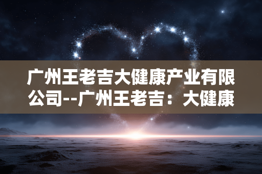 广州王老吉大健康产业有限公司--广州王老吉：大健康产业的领军力量