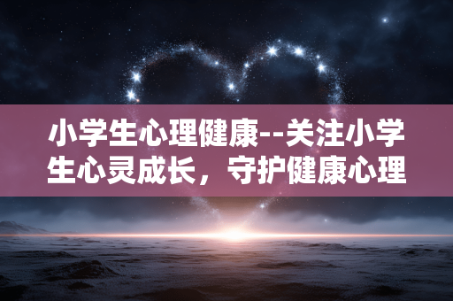 小学生心理健康--关注小学生心灵成长，守护健康心理