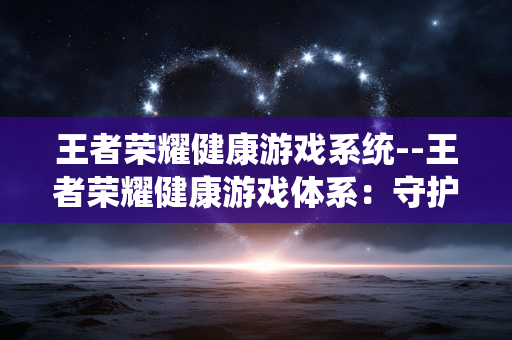 王者荣耀健康游戏系统--王者荣耀健康游戏体系：守护玩家健康游戏生活