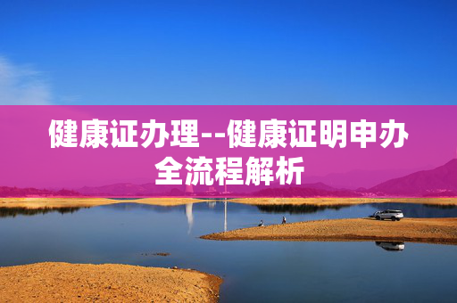 健康证办理--健康证明申办全流程解析 健康证办理--健康证明申办全流程解析