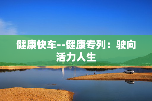 健康快车--健康专列:驶向活力人生 健康快车--健康专列:驶向活力人生