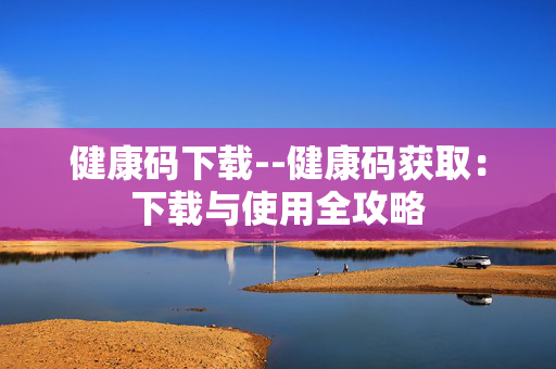 健康码下载--健康码获取:下载与使用全攻略 健康码下载--健康码获取:下载与使用全攻略