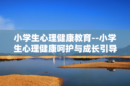 小学生心理健康教育--小学生心理健康呵护与成长引导 小学生心理健康教育--小学生心理健康呵护与成长引导