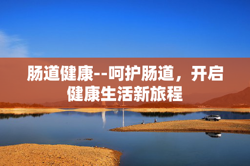 肠道健康--呵护肠道,开启健康生活新旅程 肠道健康--呵护肠道,开启健康生活新旅程