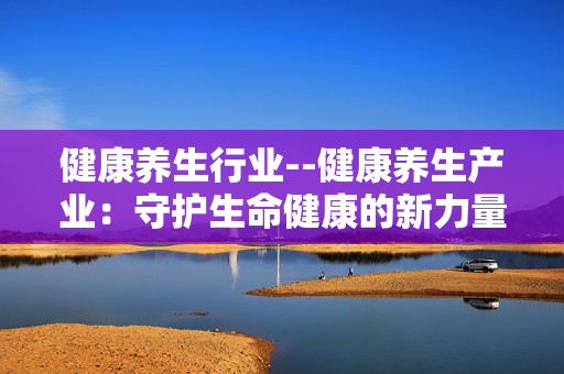 健康养生行业--健康养生产业：守护生命健康的新力量