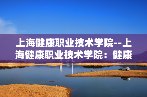 上海健康职业技术学院--上海健康职业技术学院：健康人才的摇篮